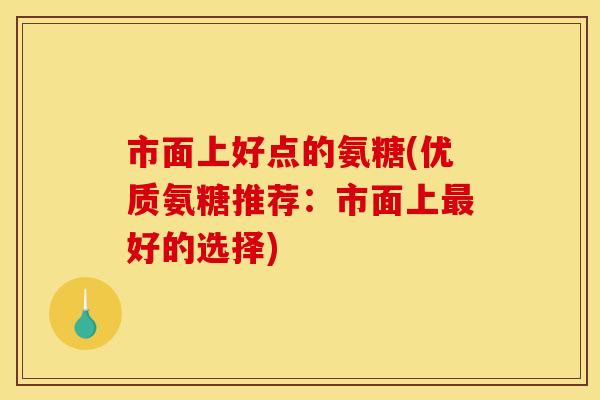 市面上好点的氨糖(优质氨糖推荐:市面上好的选择) 市面上好点的氨糖(优质氨糖推荐:市面上好的选择)