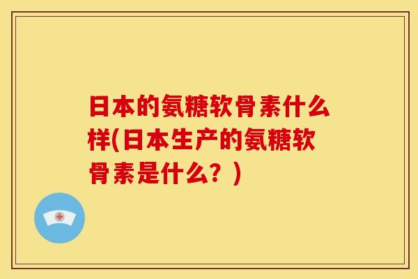 日本的氨糖软骨素什么样(日本生产的氨糖软骨素是什么？)