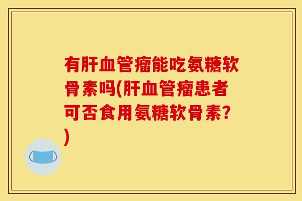 有瘤能吃氨糖软骨素吗(瘤患者可否食用氨糖软骨素?) 有瘤能吃氨糖软骨素吗(瘤患者可否食用氨糖软骨素?)