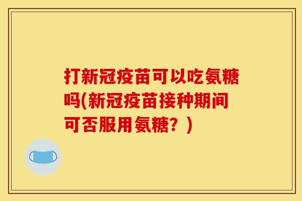 打新冠疫苗可以吃氨糖吗(新冠疫苗接种期间可否服用氨糖？)