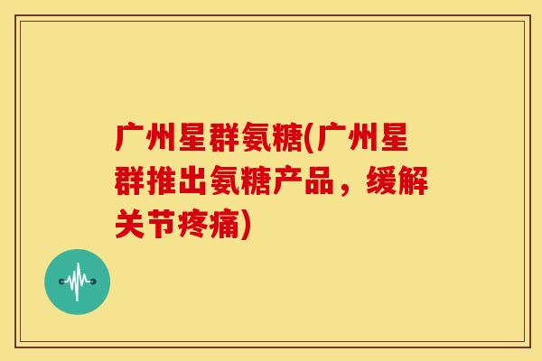 广州星群氨糖(广州星群推出氨糖产品，缓解关节疼痛)