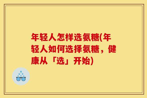 年轻人怎样选氨糖(年轻人如何选择氨糖,健康从「选」开始) 年轻人怎样选氨糖(年轻人如何选择氨糖,健康从「选」开始)