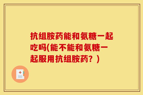 抗组胺药能和氨糖一起吃吗(能不能和氨糖一起服用抗组胺药？)