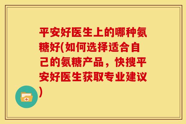平安好医生上的哪种氨糖好(如何选择适合自己的氨糖产品，快搜平安好医生获取专业建议)