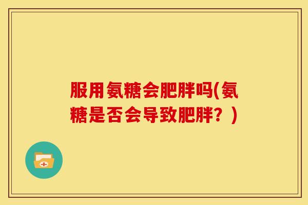 服用氨糖会肥胖吗(氨糖是否会导致肥胖？)