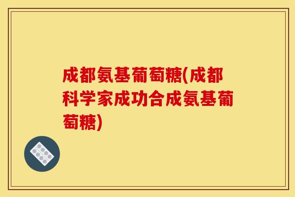 成都氨基葡萄糖(成都科学家成功合成氨基葡萄糖)