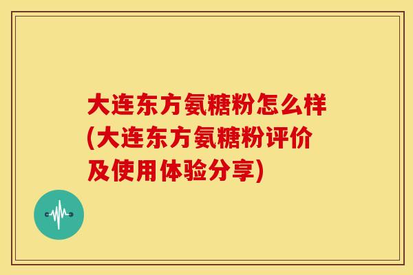 大连东方氨糖粉怎么样(大连东方氨糖粉评价及使用体验分享) 大连东方氨糖粉怎么样(大连东方氨糖粉评价及使用体验分享)