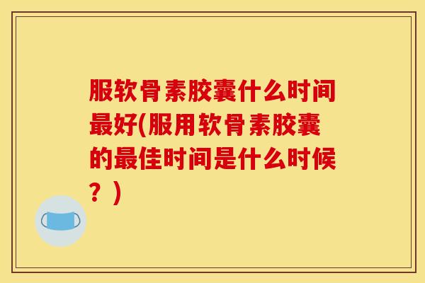 服软骨素胶囊什么时间最好(服用软骨素胶囊的最佳时间是什么时候？)