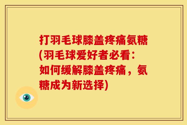 打羽毛球膝盖疼痛氨糖(羽毛球爱好者必看：如何缓解膝盖疼痛，氨糖成为新选择)