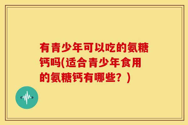 有青少年可以吃的氨糖钙吗(适合青少年食用的氨糖钙有哪些？)