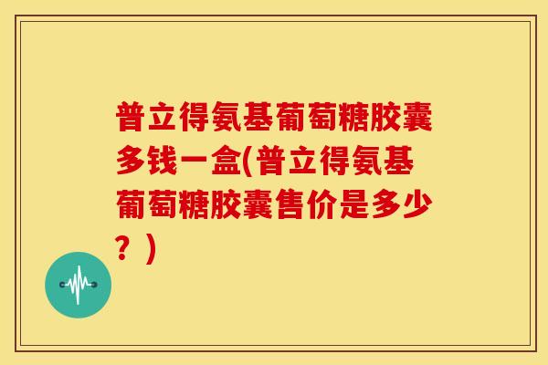 普立得氨基葡萄糖胶囊多钱一盒(普立得氨基葡萄糖胶囊售价是多少？)
