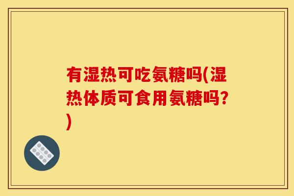 有湿热可吃氨糖吗(湿热体质可食用氨糖吗？)