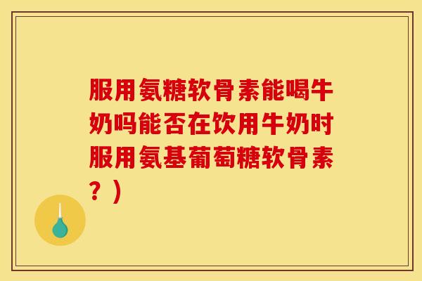 服用氨糖软骨素能喝牛奶吗能否在饮用牛奶时服用氨基葡萄糖软骨素？)