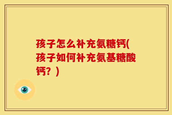 孩子怎么补充氨糖钙(孩子如何补充氨基糖酸钙？)