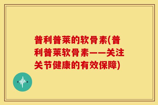 普利普莱的软骨素(普利普莱软骨素——关注关节健康的有效保障)