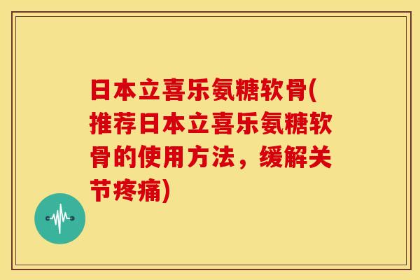 日本立喜乐氨糖软骨(推荐日本立喜乐氨糖软骨的使用方法，缓解关节疼痛)