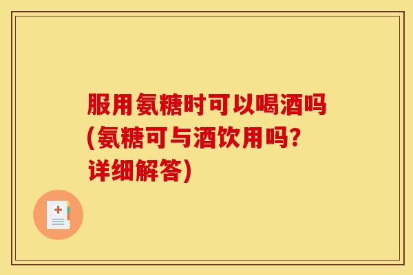 服用氨糖时可以喝酒吗(氨糖可与酒饮用吗？详细解答)