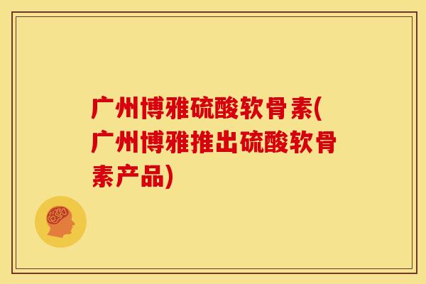 广州博雅硫酸软骨素(广州博雅推出硫酸软骨素产品)