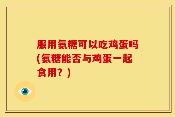 服用氨糖可以吃鸡蛋吗(氨糖能否与鸡蛋一起食用？)