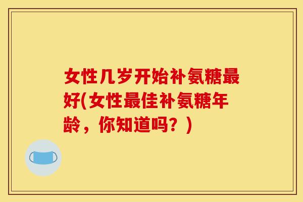 女性几岁开始补氨糖好(女性佳补氨糖年龄,你知道吗?) 女性几岁开始补氨糖好(女性佳补氨糖年龄,你知道吗?)