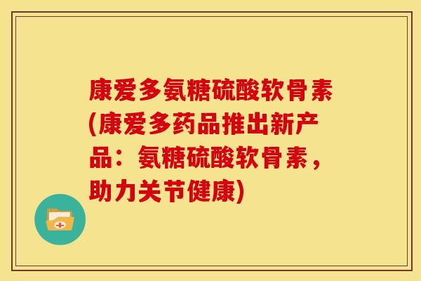 康爱多氨糖硫酸软骨素(康爱多药品推出新产品：氨糖硫酸软骨素，助力关节健康)