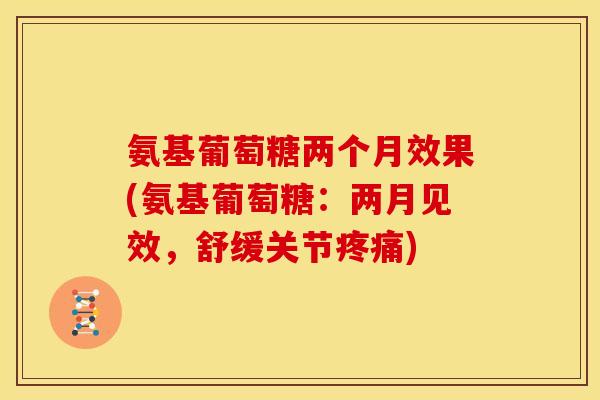 氨基葡萄糖两个月效果(氨基葡萄糖：两月见效，舒缓关节疼痛)
