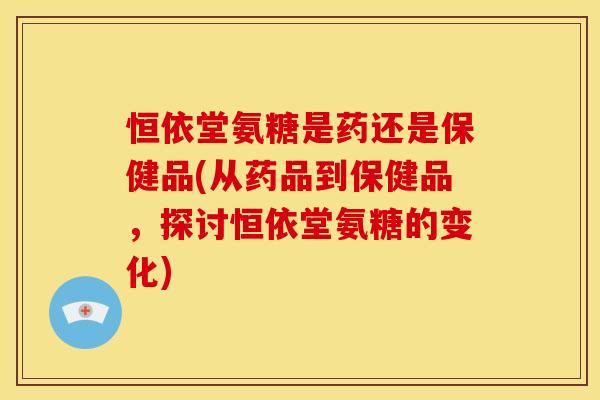 恒依堂氨糖是药还是保健品(从药品到保健品，探讨恒依堂氨糖的变化)