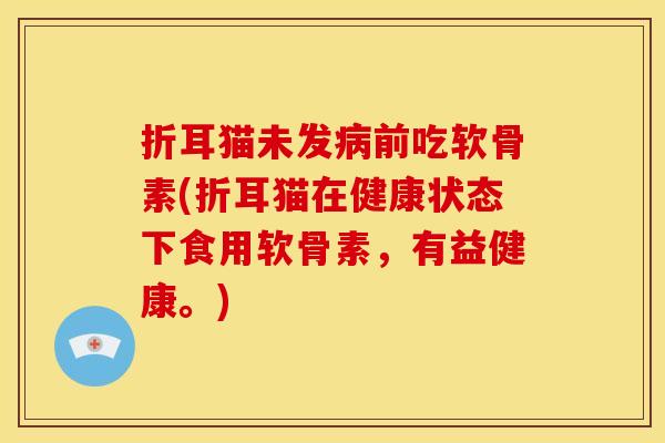 折耳猫未发病前吃软骨素(折耳猫在健康状态下食用软骨素，有益健康。)