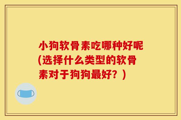 小狗软骨素吃哪种好呢(选择什么类型的软骨素对于狗狗最好？)