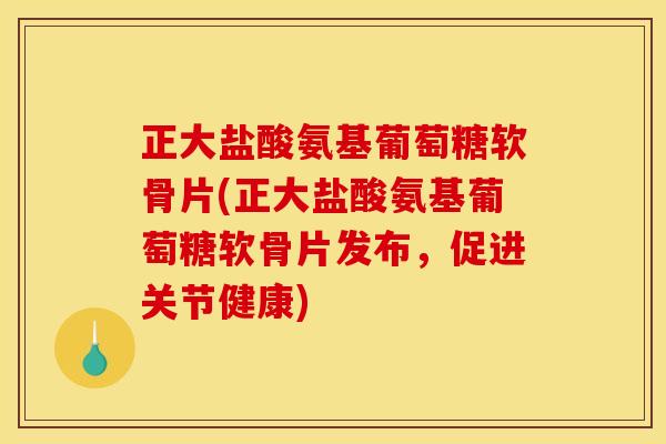 正大盐酸氨基葡萄糖软骨片(正大盐酸氨基葡萄糖软骨片发布，促进关节健康)