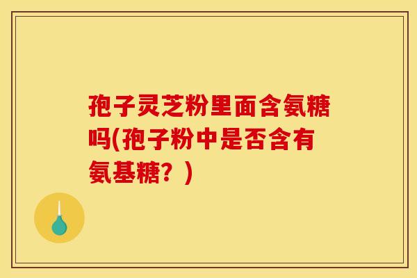 孢子灵芝粉里面含氨糖吗(孢子粉中是否含有氨基糖？)