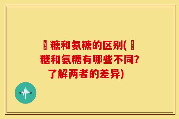樜糖和氨糖的区别(樜糖和氨糖有哪些不同？  了解两者的差异)