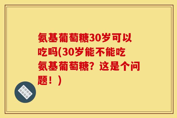 氨基葡萄糖30岁可以吃吗(30岁能不能吃氨基葡萄糖？这是个问题！)