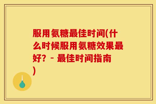 服用氨糖最佳时间(什么时候服用氨糖效果最好？- 最佳时间指南)