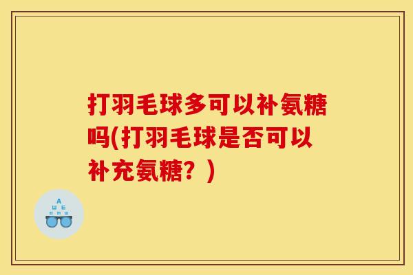 打羽毛球多可以补氨糖吗(打羽毛球是否可以补充氨糖?) 打羽毛球多可以补氨糖吗(打羽毛球是否可以补充氨糖?)