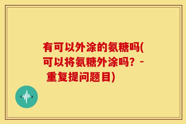 有可以外涂的氨糖吗(可以将氨糖外涂吗？- 重复提问题目)