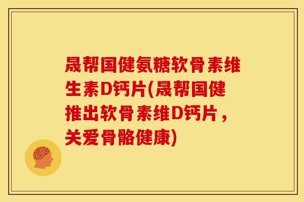 晟帮国健氨糖软骨素维生素D钙片(晟帮国健推出软骨素维D钙片，关爱骨骼健康)