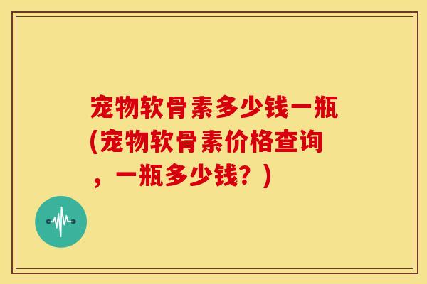 宠物软骨素多少钱一瓶(宠物软骨素价格查询，一瓶多少钱？)