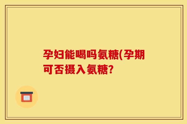 孕妇能喝吗氨糖(孕期可否摄入氨糖？