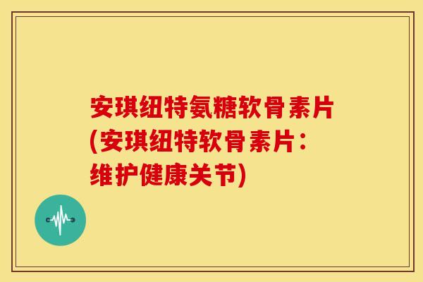 安琪纽特氨糖软骨素片(安琪纽特软骨素片：维护健康关节)