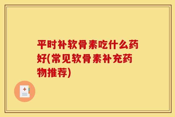 平时补软骨素吃什么药好(常见软骨素补充药物推荐)