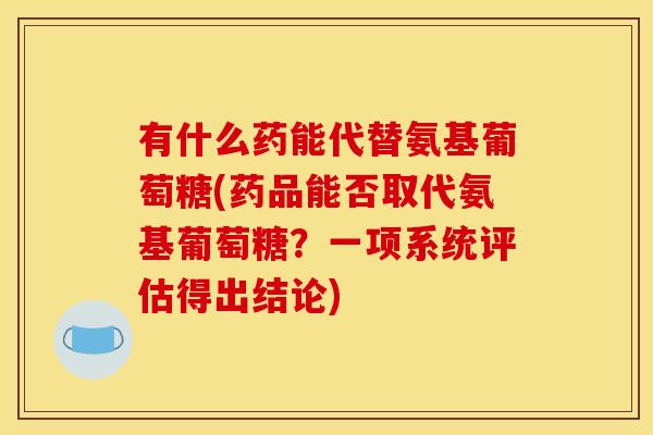 有什么药能代替氨基葡萄糖(药品能否取代氨基葡萄糖？一项系统评估得出结论)