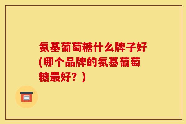 氨基葡萄糖什么牌子好(哪个品牌的氨基葡萄糖好?) 氨基葡萄糖什么牌子好(哪个品牌的氨基葡萄糖好?)