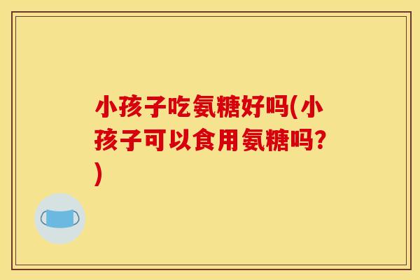 小孩子吃氨糖好吗(小孩子可以食用氨糖吗?) 小孩子吃氨糖好吗(小孩子可以食用氨糖吗?)