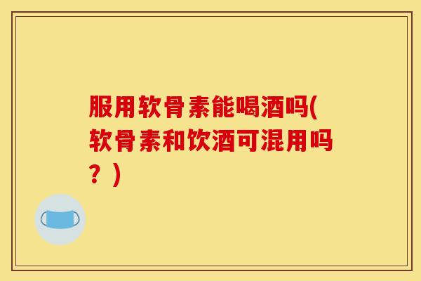 服用软骨素能喝酒吗(软骨素和饮酒可混用吗？)