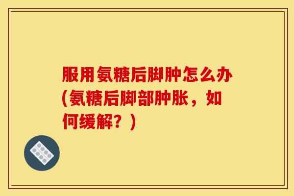 服用氨糖后脚肿怎么办(氨糖后脚部肿胀，如何缓解？)