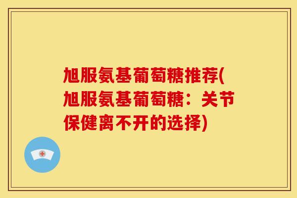 旭服氨基葡萄糖推荐(旭服氨基葡萄糖：关节保健离不开的选择)