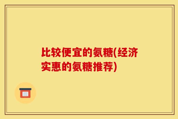 比较便宜的氨糖(经济实惠的氨糖推荐)