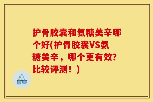 护骨胶囊和氨糖美辛哪个好(护骨胶囊VS氨糖美辛，哪个更有效？比较评测！)