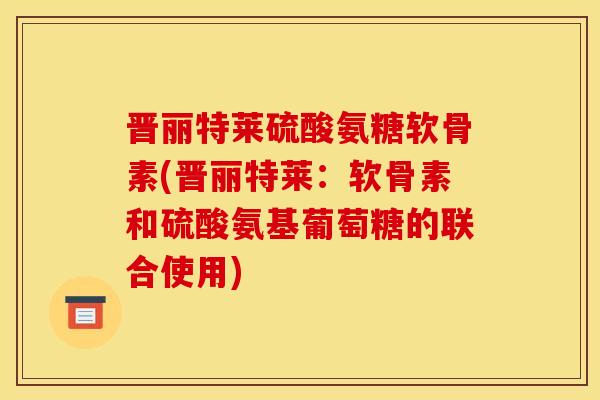 晋丽特莱硫酸氨糖软骨素(晋丽特莱：软骨素和硫酸氨基葡萄糖的联合使用)